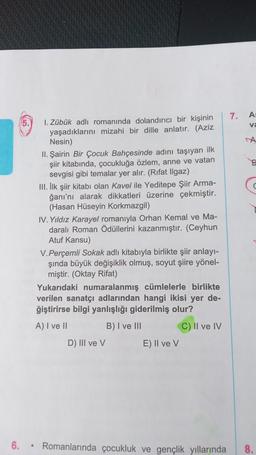 6.
5.
.
1. Zübük adlı romanında dolandırıcı bir kişinin
yaşadıklarını mizahi bir dille anlatır. (Aziz
Nesin)
II. Şairin Bir Çocuk Bahçesinde adını taşıyan ilk
şiir kitabında, çocukluğa özlem, anne ve vatan
sevgisi gibi temalar yer alır. (Rifat Ilgaz)
III. İlk şiir kitabı olan Kavel ile Yeditepe Şiir Arma-
ğanı'nı alarak dikkatleri üzerine çekmiştir.
(Hasan Hüseyin Korkmazgil)
IV. Yıldız Karayel romanıyla Orhan Kemal ve Ma-
daralı Roman Ödüllerini kazanmıştır. (Ceyhun
Atuf Kansu)
V.Perçemli Sokak adlı kitabıyla birlikte şiir anlayı-
şında büyük değişiklik olmuş, soyut şiire yönel-
miştir. (Oktay Rifat)
Yukarıdaki numaralanmış cümlelerle birlikte
verilen sanatçı adlarından hangi ikisi yer de-
ğiştirirse bilgi yanlışlığı giderilmiş olur?
A) I ve II
B) I ve III
C) II ve IV
D) III ve V
E) II ve V
7.
A:
va
A
Romanlarında çocukluk ve gençlik yıllarında 8.