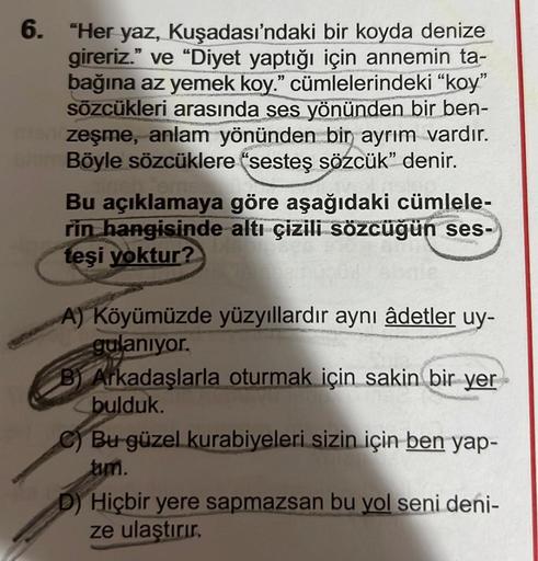 6. "Her yaz, Kuşadası'ndaki bir koyda denize
gireriz." ve "Diyet yaptığı için annemin ta-
bağına az yemek koy." cümlelerindeki "koy"
sözcükleri arasında ses yönünden bir ben-
zeşme, anlam yönünden bir ayrım vardır.
www.Böyle sözcüklere "sesteş sözcük" deni