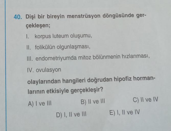 40. Dişi bir bireyin menstrüsyon döngüsünde ger-
çekleşen;
1. korpus luteum oluşumu,
II. folikülün olgunlaşması,
III. endometriyumda mitoz bölünmenin hızlanması,
IV. ovulasyon
olaylarından hangileri doğrudan hipofiz horman-
larının etkisiyle gerçekleşir?
A