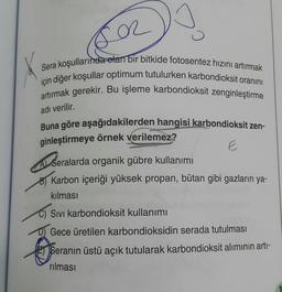 er
Sera koşullarında olan bir bitkide fotosentez hızını artırmak
için diğer koşullar optimum tutulurken karbondioksit oranını
artırmak gerekir. Bu işleme karbondioksit zenginleştirme
adı verilir.
Buna göre aşağıdakilerden hangisi karbondioksit zen-
ginleştirmeye örnek verilemez?
E
A Seralarda organik gübre kullanımı
B) Karbon içeriği yüksek propan, bütan gibi gazların ya-
kılması
C) Sivi karbondioksit kullanımı
D) Gece üretilen karbondioksidin serada tutulması
Seranın üstü açık tutularak karbondioksit alımının artı-
rılması