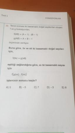 Test 1
20. Tanım kümesi iki basamaklı doğal sayılardan oluşan
f ve g fonksiyonlan,
f(AB) = (A + 1). (B-1)
g(AB) = A + B-1
biçiminde veriliyor.
Buna göre, 3x ve x6 iki basamaklı doğal sayıları
için,
FONKSİYONLAR
f(3x) = g(x6)
eşitliği sağlandığına göre, xx iki basamaklı sayısı
için
f(g(xx). f(xx))
işleminin sonucu kaçtır?
B)-5
A) 5
C) 7
D) -3
E) 6