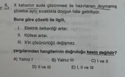 s
6. X katısının suda çözünmesi ile hazırlanan doymamış
çözeltisi aynı sıcaklıkta doygun hâle getiriliyor.
Buna göre çözelti ile ilgili,
1. Elektrik iletkenliği artar.
II. Kütlesi artar.
III. X'in çözünürlüğü değişmez.
eyse yargılarından hangilerinin doğruluğu kesin değildir?
A) Yalnız I x80 B) Yalnız III
D) II ve III
C) I ve II
E) I, II ve III