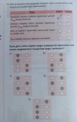 He
14. Asit ve bazlarla ilgili aşağıdaki bilgilerin doğru ya da yanlış olma
durumunun kodlanması istenmektedir.
Bilgi
Metallerin tamamı asitlerle tepkimeye girerek
H2(g) açığa çıkartırlar.
Amfoter metaller bütün bazlarla tepkimeye
girerek H₂(g) açığa çıkartırlar.
Asit ve bazların tepkimesi sonucunda dışarı
ısı açığa çıkar.
Soy metaller bazlarla tepkime vermezler.
Doğru Yanlış
Buna göre, bütün bilgileri doğru kodlayan bir öğrencinin kod-
laması aşağıdakilerin hangisinde doğru verilmiştir?
A)
B)
D)