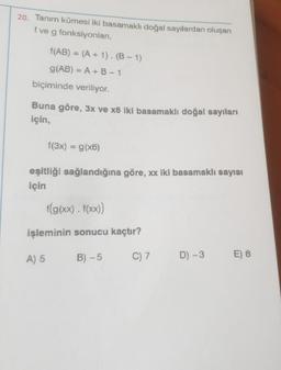 20. Tanım kümesi iki basamaklı doğal sayılardan oluşan
f ve g fonksiyonları,
f(AB) = (A + 1). (B-1)
g(AB) = A + B-1
biçiminde veriliyor.
Buna göre, 3x ve x6 iki basamaklı doğal sayıları
için,
f(3x) = g(x6)
eşitliği sağlandığına göre, xx iki basamaklı sayısı
için
A) 5
f(g(xx). f(xx))
işleminin sonucu kaçtır?
B)-5
C) 7
D) -3
E) 6