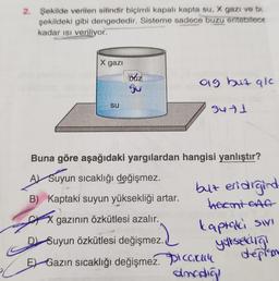 2. Şekilde verilen silindir biçimli kapalı kapta su, X gazı ve bu
şekildeki gibi dengededir. Sisteme sadece buzu enitebitece
kadar ısı veriliyor.
X gazi
SU
búz
Su
og but qlc
2.2
3471
Buna göre aşağıdaki yargılardan hangisi yanlıştır?
A Suyun sıcaklığı değişmez.
B) Kaptaki suyun yüksekliği artar.
X gazının özkütlesi azalır.
Suyun Özkütlesi değişmez.
E Gazın sıcaklığı değişmez. Pica.cu
amodiği
but eridigind
heemt GAG
kaptaki sivi
ykseldiğ!
deplan