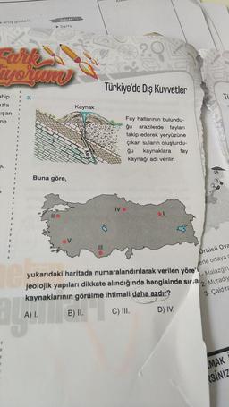 kartış gösterir.
iyorum
ahip
azla
uşan
ne
le
OVALAR
➤ Delta
3.
Buna göre,
Kaynak
|||
Türkiye'de Dış Kuvvetler
Fay hatlarının bulundu-
arazilerde fayları
ğu
takip ederek yeryüzüne
çıkan suların oluşturdu-
ğu kaynaklara fay
kaynağı adı verilir.
IVO
64
yukarıdaki haritada numaralandırılarak verilen yöre'
jeolojik yapıları dikkate alındığında hangisinde sıra
kaynaklarının görülme ihtimali daha azdır?
B) II.
C) III.
D) IV.
TU
Örtüsü Ova
erle ortaya
1-Malazgirt
2- Muradiy
3-Çaldıra
MAK
SINIZ