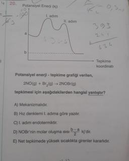 4 20.
1
3
Potansiyel Enerji (kj)
190
a
b
I. adım
II. adım
436-3
1
est
393
11
634
Potansiyel enerji - tepkime grafiği verilen,
2NO(g) + Br₂(g) → 2NOBr(g)
tepkimesi için aşağıdakilerden hangisi yanlıştır?
Tepkime
koordinati
A) Mekanizmalıdır.
B) Hız denklemi I. adıma göre yazılır.
C) I. adım endotermiktir.
D) NOBr'nin molar oluşma ısısı
bakj'dir.
E) Net tepkimede yüksek sıcaklıkta girenler kararlıdır.