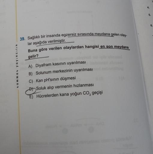 tammat yayıncılık
39. Sağlıklı bir insanda egzersiz sırasında meydana gelen olay-
lar aşağıda verilmiştir.
Buna göre verilen olaylardan hangisi en son meydana
gelir?
simon
A) Diyafram kasının uyarılması
B) Solunum merkezinin uyarılması
C) Kan pH'sının düşm