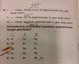 00
asit
10. I. ---- metali, derişik H₂SO ile tepkimesinden SO₂ gazi
4
açığa çıkarır.
2
"asit
II.
metali, HCI ile tepkimesinden H₂ gazı açığa çıkarır.
2
III. ---- metali, NaOHLile tepkimesinden H₂ gazı açığa çıkarır.
1002
Numaralanmış cümlelerdeki boşluklara aşağıdakilerden
hangisi getirilebilir?
II.
1
A) AI
B) Na
Ag
D) Zn
E) Cu
Cu
Zn
Na
Na
Zn
Hg
Cu
Al
Hg
Ag