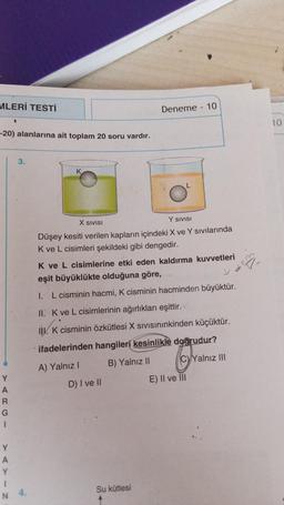 MLERİ TESTİ
-20) alanlarına ait toplam 20 soru vardır.
Y
A
R
G
I
Y
A
Y
I
N
3.
4.
K
X SIVISI
Y SIVISI
Düşey kesiti verilen kapların içindeki X ve Y sıvılarında
K ve L cisimleri şekildeki gibi dengedir.
Deneme - 10
K ve L cisimlerine etki eden kaldırma kuvvetleri
eşit büyüklükte olduğuna göre,
1. L cisminin hacmi, K cisminin hacminden büyüktür.
II. K ve L cisimlerinin ağırlıkları eşittir.
II. K cisminin özkütlesi X Sıvısınınkinden küçüktür.
ifadelerinden hangileri kesinlikle doğrudur?
A) Yalnız I
B) Yalnız II
CyYalnız III
D) I ve II
Su kütlesi
E) II ve III
10