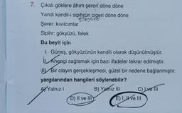 7. Çıkalı göklere âhım şererî döne döne
Yandı kandil-i sipihrün cigeri döne döne
SOLUZE
Şerer: kıvılcımlar
Sipihr: gökyüzü, felek
Bu beyit için
I. Güneş, gökyüzünün kandili olarak düşünülmüştür.
II. Ahengi sağlamak için bazı ifadeler tekrar edilmiştir.
III Bir olayın gerçekleşmesi, güzel bir nedene bağlanmıştır.
yargılarından hangileri söylenebilir?
AYalnız I
D) II ve III
B) Yalnız III
C) Lve III
E) I, II ve III