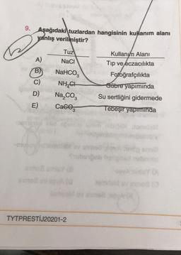 9. Aşağıdaki tuzlardan hangisinin kullanım alanı
yanlış verilmiştir?
A)
B
C)
D)
E)
Tuz
NaCl
NaHCO3
NHẠCH
Na₂CO3
Cace
TYTPRESTİJ20201-2
Kullanım Alanı
Tıp ve eczacılıkta
Fotoğrafçılıkta
Gübre yapımında
Su sertliğini gidermede
Tebeşir yapımında
ubuiğeb
10