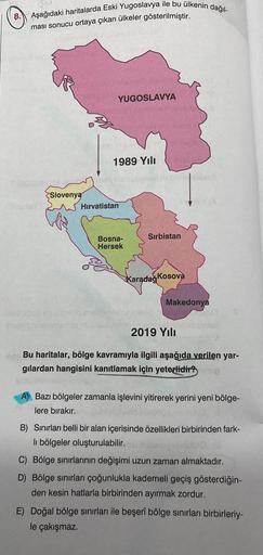 8. Aşağıdaki haritalarda Eski Yugoslavya ile bu ülkenin dağıl-
ması sonucu ortaya çıkan ülkeler gösterilmiştir.
Slovenya
YUGOSLAVYA
1989 Yılı
Hırvatistan
Bosna-
Hersek
obniebillaso
Disbugob ev samled eisheite
smesa rivel bilgeles Misbusd.ne laj
Sırbistan
K