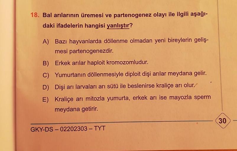 18. Bal arılarının üremesi ve partenogenez olayı ile ilgili aşağı-
daki ifadelerin hangisi yanlıştır?
A) Bazı hayvanlarda döllenme olmadan yeni bireylerin geliş-
mesi partenogenezdir.
B) Erkek arılar haploit kromozomludur.
C) Yumurtanın döllenmesiyle diplo