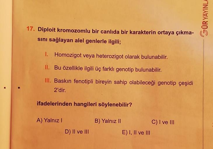 17. Diploit kromozomlu bir canlıda bir karakterin ortaya çıkma-
sını sağlayan alel genlerle ilgili;
1. Homozigot veya heterozigot olarak bulunabilir.
II. Bu özellikle ilgili üç farklı genotip bulunabilir.
III. Baskın fenotipli bireyin sahip olabileceği gen