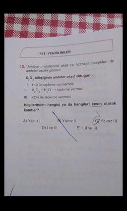 TYT-FEN BİLİMLERİ
12. "Amfoter metallerinin oksit ve hidroksit bileşikleri de
amfoter özellik gösterir.
X₂0 bileşiğinin amfoter oksit olduğunu;
1. HCI ile tepkime vermemesi
II. X₂O3 + H₂O →→ tepkime vermez.
III. KOH ile tepkime vermesi
bilgilerinden hangisi ya da hangileri kesin olarak
kanıtlar?
A) Yalnız I
D) I ve III
B Yalnız II
Q
E) I, II ve III
Yalnız III