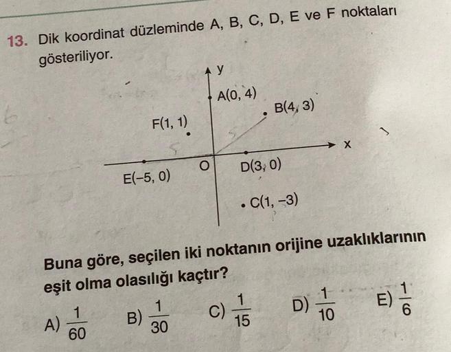 13. Dik koordinat düzleminde A, B, C, D, E ve F noktaları
gösteriliyor.
A)
1
60
F(1, 1).
E(-5, 0)
B)
O
1
30
y
Buna göre, seçilen iki noktanın orijine uzaklıklarının
eşit olma olasılığı kaçtır?
A(0,4)
C)
B(4,3)
D(3, 0)
. C(1, -3)
1
15
D)
1
10
E)