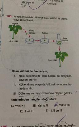 e
1
Ana bitki
ve Ill
185. Aşağıdaki şekilde bitkilerde doku kültürü ile üreme
olayı gösterilmiştir.
Yaprak
Doku
parçası
0
A) Yalnız I
Yalnız III
E) 1, Il ve ill
Doku kültürü ile üreme için,
I.
Kallus
6. A
D) I ve III
Yeni bitki
Nesli tükenmekte olan türlere ait bireylerin
sayıları artırılır.
Hücre
kültürü
II. Köklendirme olayında bitkisel hormonlardan
faydalanılır.
III. Döllenme ve mayoz bölünme olayları görülür.
ifadelerinden hangileri doğrudur?
B) Yalnız II
Yalnız III
E) I, II ve III
Foovoiz iremenin temelini mitoz bölünme oluştu-