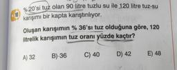 18
%20'si tuz olan 90 litre tuzlu su ile 120 litre tuz-su
karışımı bir kapta karıştırılıyor.
Oluşan karışımın % 36'sı tuz olduğuna göre, 120
litrelik karışımın tuz oranı yüzde kaçtır?
A) 32
B)-36
C) 40
D) 42 E) 48