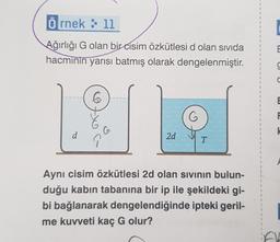 Örnek: 11
Ağırlığı G olan bir cisim özkütlesi d olan sıvıda
hacminin yarısı batmış olarak dengelenmiştir.
d
6
G
2d
G
T
Aynı cisim özkütlesi 2d olan sıvının bulun-
duğu kabın tabanına bir ip ile şekildeki gi-
bi bağlanarak dengelendiğinde ipteki geril-
me kuvveti kaç G olur?
1