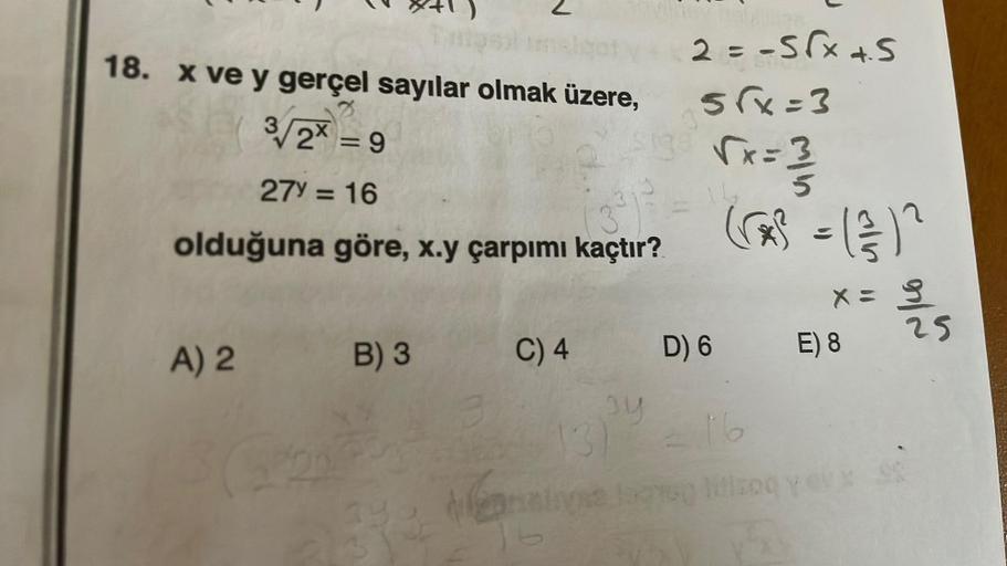 18. x ve y gerçel sayılar olmak üzere,
3/2x=9
27y=16
olduğuna göre, x.y çarpımı kaçtır?
A) 2 B) 3
2 = -√√x +5
5√x=3
$138 √x=3
√x=3/
(*³ = (1/3) ²
S
C) 4
py
D) 6
13)
(se logra
X x =
E) 8
16
litizoq yeux
32/1215