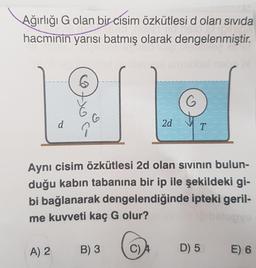 Ağırlığı G olan bir cisim özkütlesi d olan sivida
hacminin yarısı batmış olarak dengelenmiştir.
d
A) 2
6
oc
B) 3
2d
Aynı cisim özkütlesi 2d olan sıvının bulun-
duğu kabın tabanına bir ip ile şekildeki gi-
bi bağlanarak dengelendiğinde ipteki geril-
me kuvveti kaç G olur?
C) A
G
T
D) 5
E) 6