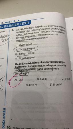12. SINIF TYT - 4
AL BİLİMLER TESTİ
dedir.
Muson
Savon
-0°
V
S
DOĞA KOLEJİ
9. Yeryüzünde doğal, beşerî ve ekonomik özelliklerin
benzerlik veya farklılık göstermesi çeşitli bölgelerin
ortaya çıkmasına neden olmuştur. Bu özelliklerin
zamanla değişmesi, bölge sınırlarının da
har değişmesine neden olmaktadır.
1. Ovalık bölge
II. Tundra bölgesi
III. Sanayi bölgesi
IV. Ticaret bölgesi
Bu açıklamaya göre yukarıda verilen bölge
türlerinden hangilerinin sınırlarının zamanla
değişme uğraması daha uzun sürede
gerçekleşir?
A) I ve/ll
D) Il ve IV
10. Nüfus ve verloor
B) I ve III
E) III ve IV
C) II ve III
named
Suda