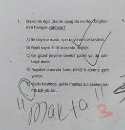 1. Gazel ile ilgili olarak aşağıda verilen bilgiler-
den hangisi yanlıstır?
A) İlk beytine matla, son beytine/makta denir,
B) Beyit sayısı 5-15 arasında değişir.
C) En güzel beytine beytü'l gazel ya da şah-
beyit denir.
D) Beyitleri arasında konu birliği bulunma şartı
yoktur.
E) Matla beytinde, şairin mahlas adı verilen tak-
ma adı yer alır.
T
Makta
M