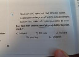 indaki
V
54
12. Ele alınan konu toplumsal veya sanatsal olabilir.
Gerçeği yansıtan belge ve görsellerle metin desteklenir.
Yazarın konu hakkındaki kişisel görüşlerini de içerir.
●
●
●
Bazı özellikleri verilen yazı türü aşağıdakilerden han-
gisidir?
A) Mülakat
B) Röportaj
D) Monolog
C) Makale
E) Biyografi
ha
k