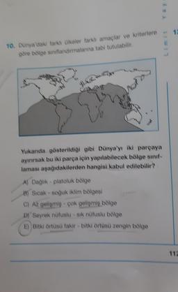 10. Dünya'daki fark ülkeler farkh amaçlar ve kriterlere
göre bölge siniflandırmalarına tabi tutulabilir.
8.
NR.
Yukanda gösterildiği gibi Dünya'yı iki parçaya
ayırırsak bu iki parça için yapılabilecek bölge sınıf-
laması aşağıdakilerden hangisi kabul edilebilir?
A) Dağlık - platoluk bölge
8) Sıcak - soğuk iklim bölgesi
C) Až gelişmiş - çok gelişmiş bölge
D) Seyrek nüfuslu - sik nüfuslu bölge
E) Bitki örtüsü fakir - bitki örtüsü zengin bölge
Rex
Limit
12
112