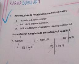 KARMA SORULAR 1
Kıkırdak dokuda kan damarlarının bulunmaması;
1. hücrelerin beslenmesinde,
II. hücrelere oksijen iletiminde,
III. artık maddelerin hücrelerden uzaklaştırılmasında
durumlarının hangilerinde zorluklara yol açabilir?
B) Yalnız II
C) I ve III
1.
A) Yalnız I
D) II ve III
E), II ve III