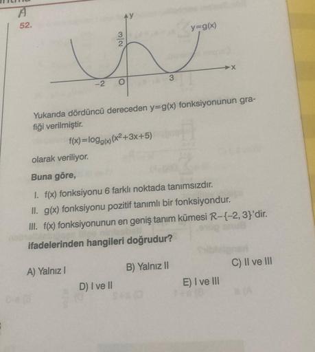 A
52.
olarak veriliyor.
Buna göre,
3
N/w
A) Yalnız I
2
D) I ve II
O
k
Yukarıda dördüncü dereceden y=g(x) fonksiyonunun gra-
fiği verilmiştir.
f(x)=logg(x) (x²+3x+5)
3
1. f(x) fonksiyonu 6 farklı noktada tanımsızdır.
II. g(x) fonksiyonu pozitif tanımlı bir