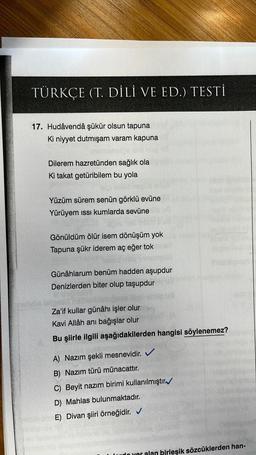 TÜRKÇE (T. DİLİ VE ED.) TESTİ
17. Hudâvendâ şükür olsun tapuna
Ki niyyet dutmışam varam kapuna
Dilerem hazretünden sağlık ola
Ki takat getüribilem bu yola
Yüzüm sürem senün görklü evüne
Yürüyem ıssı kumlarda sevüne
Gönüldüm ölür isem dönüşüm yok
Tapuna şükr iderem aç eğer tok
Günâhlarum benüm hadden aşupdur
Denizlerden biter olup taşupdur
Za'if kullar günâhı işler olur
Kavi Allâh anı bağışlar olur
Bu şiirle ilgili aşağıdakilerden hangisi söylenemez?
A) Nazım şekli mesnevidir. ✔
B) Nazım türü münacattır.
C) Beyit nazım birimi kullanılmıştır
D) Mahlas bulunmaktadır.
E) Divan şiiri örneğidir. ✔
yer alan birleşik sözcüklerden han-