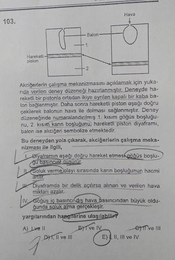 103.
Hareketli
piston
A
Balon
1
2
Akciğerlerin çalışma mekanizmasını açıklamak için yuka-
rida verilen deney düzeneği hazırlanmıştır. Deneyde ha-
reketli bir pistonla ortadan ikiye ayrılan kapalı bir kaba ba-
lon bağlanmıştır. Daha sonra hareketli piston a