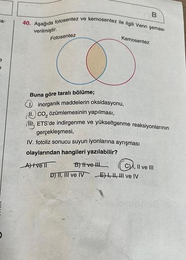 ca-
40. Aşağıda fotosentez ve kemosentez ile ilgili Venn şeması
verilmiştir.
Fotosentez
Buna göre taralı bölüme;
inorganik maddelerin oksidasyonu,
Kemosentez
II. CO₂ özümlemesinin yapılması,
ETS'de indirgenme ve yükseltgenme reaksiyonlarının
gerçekleşmesi,