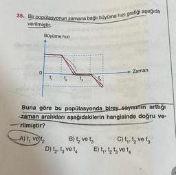 35. Bir popülasyonun zamana bağlı büyüme hızı grafiği aşağıda
id ipse
verilmiştir.
0
Büyüme hızı
t₁
12
t3
Ingighet 4
B) t₂ ve t
D) t₂, t3 ve t4
sibles
Buna göre bu popülasyonda birey sayısının arttığı
zaman aralıkları aşağıdakilerin hangisinde doğru ve-
rilmiştir?
A) t, vet₂
Zaman
iptarmielo
E) t₁, to t3 ve ta
C) t₁, t₂ ve ta