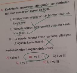 9. Kadınlarda menstrual döngünün evrelerinden
biri olan ovulasyon evresi ile ilgili,
1. Ovaryumdan salgılanan LH hormonunun et-
kisiyle olur.
II. Yumurta serbest hale gelerek yumurta kana-
lına geçer.
III. Bu evrede serbest kalan yumurta çiftleşme
olduğunda kesin döllenir.
verilenlerinden hangileri doğrudur?
A) Yalnız II
D) Il ve tit
B) I ve II
C) I ve III
E) I, II ve III