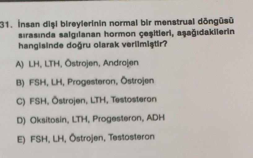 31. İnsan dişi bireylerinin normal bir menstrual döngüsü
sırasında salgılanan hormon çeşitleri, aşağıdakilerin
hangisinde doğru olarak verilmiştir?
A) LH, LTH, Östrojen, Androjen
B) FSH, LH, Progesteron, Östrojen
C) FSH, Östrojen, LTH, Testosteron
D) Oksit