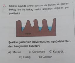 7.
Karstik arazide erime sonucunda oluşan ve çapları
birkaç cm ile birkaç metre arasında değişen yer
şekilleridir.
ww
Lapya
Şekilde gösterilen lapya oluşumu aşağıdaki iller-
den hangisinde bulunur?
A) Mersin
B) Çanakkale C) Karabük
E) Giresun
D) Elazığ