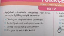 ORACE
KONU 1: Yazım Kuralları -
TEST 2
1. Aşağıdaki cümlelerin hangisinde
yazımıyla ilgili bir yanlışlık yapılmıştır?
"de/-de"nin
A) Okuduğum kitaplar da beni çok etkiledi.
B) Bu şiiri öğretmenimizde güzel okuyordu.
C) Zeynep'le okulda hiç karşılaşmadık.
D) Dün gece de elektirikler kesildi.
5. Aşağıc
yazım
A) Bar
B) Sar
C) Bu
D Ar