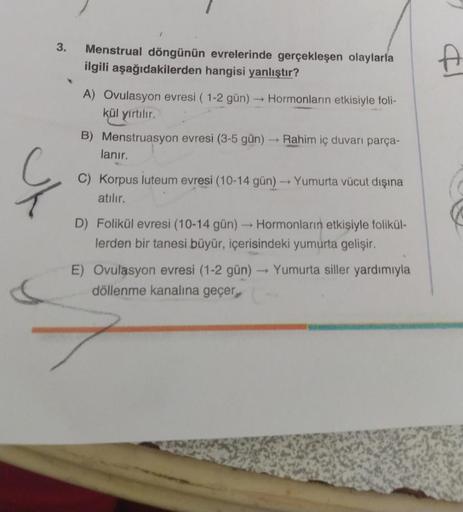 3.
ç
Menstrual döngünün evrelerinde gerçekleşen olaylarla
ilgili aşağıdakilerden hangisi yanlıştır?
A) Ovulasyon evresi (1-2 gün)→ Hormonların etkisiyle foli-
kül yırtılır.
B) Menstruasyon evresi (3-5 gün) → Rahim iç duvarı parça-
lanır.
C) Korpus luteum e