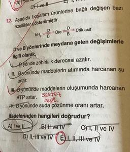 A)
Dve l
12. Aşağıda boşaltım ürünlerine bağlı değişen bazı
özellikler gösterilmiştir.
D
B
D
NH, Üre Ürik asit
B
Dve B yönlerinde meydana gelen değişimlerle
ilgili olarak,
Dyönde zehirlilik derecesi azalır.
II. Byonünde maddelerin atımında harcanan su
artar.
III yününde maddelerin oluşumunda harcanan
ATP artar. Sete
tepl.
IV. B yönünde suda çözünme oranı artar.
ifadelerinden hangileri doğrudur?
A) I ve IL
B) I ve IV
D) II, II ve IV I, II, III ve IV
E)
C1, Il ve IV