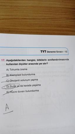 TYT Deneme Sınavı - 13
17. Aşağıdakilerden hangisi, bitkilerin sınıflandırılmasında
kullanılan ölçütler arasında yer alır?
A) Tohumla üreme
B) Kloroplast bulundurma
C) Oksijenli solunum yapma
D) Suda ya da karada yaşama
E) Hücre duvarı bulundurma
A