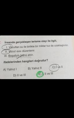 . İnsanda gerçekleşen terleme olayı ile ilgili,
1. Vücuttan su ile birlikte bir miktar tuz da uzaklaştırılır.
II. Vücut ısısı düzenlenir.
III. Boşaltım ürünü atılır.
ifadelerinden hangileri doğrudur?
A) Yalnız I
D) II ve III
B) Yalnız II
C) I ve II
(E) I, II ve III