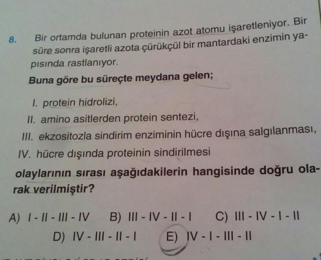 8.
Bir ortamda bulunan proteinin azot atomu işaretleniyor. Bir
süre sonra işaretli azota çürükçül bir mantardaki enzimin ya-
pısında rastlanıyor.
Buna göre bu süreçte meydana gelen;
I. protein hidrolizi,
II. amino asitlerden protein sentezi,
III. ekzositoz