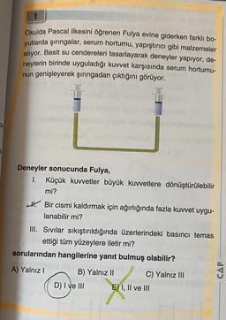 Okulda Pascal ilkesini öğrenen Fulya evine giderken farklı bo-
yutlarda şırıngalar, serum hortumu, yapıştırıcı gibi malzemeler
alıyor. Basit su cendereleri tasarlayarak deneyler yapıyor, de-
neylerin birinde uyguladığı kuvvet karşısında serum hortumu-
nun genişleyerek şırıngadan çıktığını görüyor.
Deneyler sonucunda Fulya,
I. Küçük kuvvetler büyük kuvvetlere dönüştürülebilir
mi?
Bir cismi kaldırmak için ağırlığında fazla kuvvet uygu-
lanabilir mi?
III. Sivilar sıkıştırıldığında üzerlerindeki basıncı temas
Bly ettiği tüm yüzeylere iletir mi?
sorularından hangilerine yanıt bulmuş olabilir?
A) Yalnız I
B) Yalnız II
D) I ve III
C) Yalnız III
E) I, II ve III
CAP