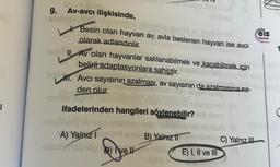 T
9. Av-avcı ilişkisinde,
shiğngs, in
unge ibrahie
Besin olan hayvan ay, avla beslenen hayvan ise avcı
olarak adlandırılır.
teds Av olan hayvanlar saklanabilmek ve kaçabilmek için
belirli adaptasyonlara sahiptir.
leder
H. Avcı sayısının azalması, av sayısının da azalmasına ne-
den olur.
-ieleles pobleemi!
xoado boug
***
eis
yayınlan
ifadelerinden hangileri söylenebilir? els sinoy
migNet nyestrinstiniso nalo Tushed helgin joloxB) (0
A) Yalnız Iembril sms B) Yalnız 11mlanöy C) Yalnız III
-eleoxenelünöp) Ive Il
E) I, II ve III