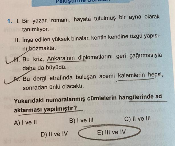 Pekiş
1. I. Bir yazar, romanı, hayata tutulmuş bir ayna olarak
Innahotanımlıyor.
II. İnşa edilen yüksek binalar, kentin kendine özgü yapısı-
ni bozmakta.
LH. Bu kriz, Ankara'nın diplomatlarını geri çağırmasıyla
daha da büyüdü.
V. Bu dergi etrafında buluşan