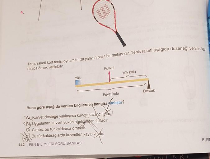 4.
Tenis raketi kort tenisi oynamamıza yarıyan basit bir makinedir. Tenis raketi aşağıda düzeneği verilen kal-
dıraca örnek verilebilir.
Yük
10
Yay
142 FEN BİLİMLERİ SORU BANKASI
Kuvvet
Kuvet kolu
Buna göre aşağıda verilen bilgilerden hangisi yanlıştır?
A
