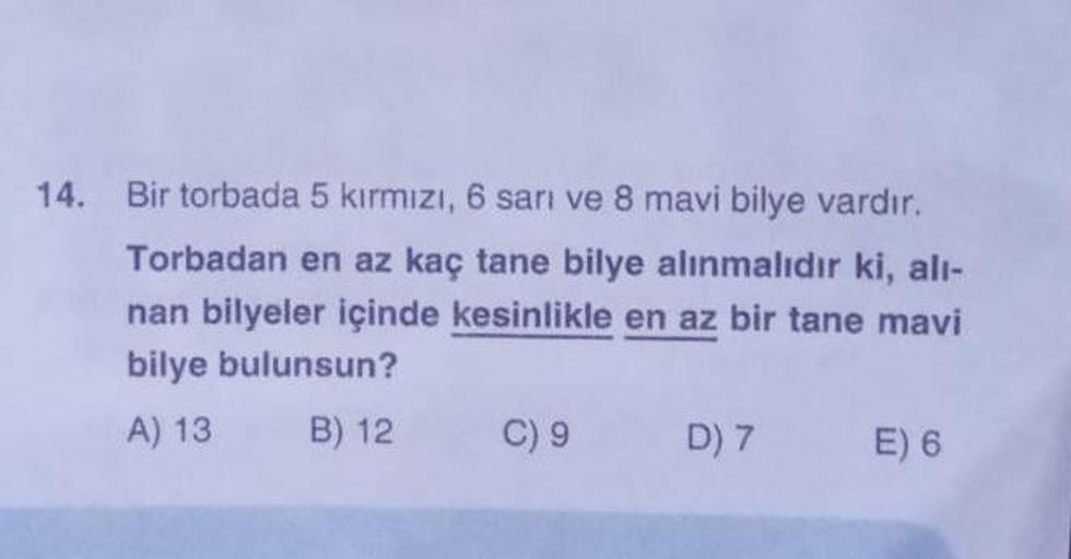 14. Bir torbada 5 kırmızı, 6 sarı ve 8 mavi bilye vardır.
Torbadan en az kaç tane bilye alınmalıdır ki, alı-
nan bilyeler içinde kesinlikle en az bir tane mavi
bilye bulunsun?
A) 13
B) 12
C) 9
D) 7
E) 6